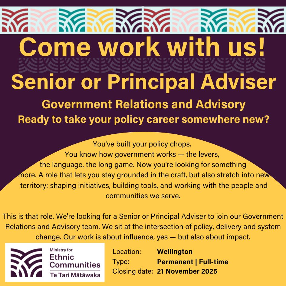 Government Relations and Advisory Ready to take your policy career somewhere new?  You've built your policy chops. You know how government works — the levers, the language, the long game. Now you're looking for something more. A role that lets you stay grounded in the craft, but also stretch into new territory: shaping initiatives, building tools, and working with the people and communities we serve.     This is that role.     We're looking for a Senior or Principal Adviser to join our Government Relations and Advisory team — a small, sharp, and future-focused crew at the Ministry for Ethnic Communities. We sit at the intersection of policy, delivery and system change. Our work is about influence, yes — but also about impact.  Location: Wellington  Type: Permanent | Full-time  Closing date: 21 November 2025