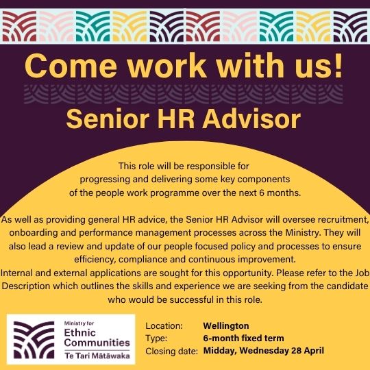 Come work with us! Senior HR Advisor. This role will be responsible for progressing and delivering some key components of the people work programme over the next 6 months. As well as providing general HR advice, the Senior HR Advisor will oversee recruitment, onboarding and performance management processes across the Ministry. They will also lead a review and update of our people focused policy and processes to ensure efficiency, compliance and continuous improvement. Internal and external applications are sought for this opportunity. Please refer to the Job Description which outlines the skills and experience we are seeking from the candidate who would be successful in this role. Location: Wellington | Type: 6-month fixed term | Closing date: Midday, Wednesday 28 April