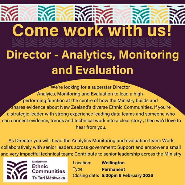 Director - Analytics, Monitoring and Evaluation. We're looking for a superstar Director  Analyics, Monitoring and Evaluation to lead a high- performing function at the centre of how the Ministry builds and  shares evidence about New Zealand's diverse Ethnic Communities. If you're a strategic leader with strong experience leading data teams and someone who  can connect evidence, trends and technical work into a clear story , then we'd love to hear from you.  As Director you will: Lead the Analytics Monitoring and evaluation team; Work collaboratively with senior leaders across government; Support and empower a small and very impactful technical team; Contribute to senior leadership across the Ministry. Location: Wellington, Type: Permanent, Closing Date: 5:00pm 6 February 2026
