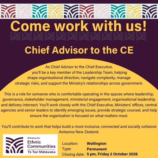 Come work with us! Chief Advisor to the CE. As Chief Advisor to the Chief Executive,  you'll be a key member of the Leadership Team, helping  shape organisational direction, navigate complexity, manage  strategic risks, and support the Ministry's relationships across government.  This is a role for someone who is comfortable operating in the spaces where leadership, governance, stakeholder management, ministerial engagement, organisational leadership and delivery intersect. You'll work closely with the Chief Executive, Ministers' offices, central agencies and senior leaders to identify emerging issues, provide strategic counsel, and help ensure the organisation is focused on what matters most.  You&rsquo;ll contribute to work that helps build a more inclusive, connected and socially cohesive Aotearoa New Zealand. Location: Wellington. Type: Permanent. Closing date: 5pm, Friday 2 October 2026.