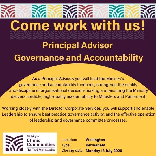 Come work with us! | Principal Advisor  Governance and Accountability | As a Principal Advisor, you will lead the Ministry's  governance and accountability functions, strengthen the quality  and discipline of organisational decision-making and ensuring the Ministry delivers credible, high-quality accountability to Ministers and Parliament.  Working closely with the Director Corporate Services, you will support and enable  Leadership to ensure best practice governance activity, and the effective operation of leadership and governance committee processes. | Location: Wellington | Type: Permanent | Closing date: Monday 13 July 2026 
