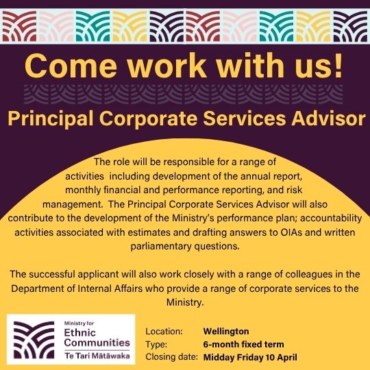 Come work with us! Principal Corporate Services Advisor. The role will be responsible for a range of activities including development of the annual report, monthly financial and performance reporting, and risk management. The role will also contribute to the development of the Ministry's performance plan; accountability activities associated with estimates and drafting answers to OIAs and written parliamentary questions. The successful applicant will also work closely with a range of colleagues in the Department of Internal Affairs who provide a range of corporate services to the Ministry. Location: Wellington. Type: 6-month fixed term. Closing date: Midday Friday 10 April