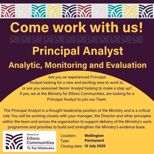 Come work with us! Principal Analyst Analytics, Monitoring and Evaluation. Are you an experienced Principal Analyst looking for a new and exciting area to work in,  or are you seasoned Senior Analyst looking to make a step up?  If yes, we at the Ministry for Ethnic Communities, are looking for a  Principal Analyst to join our Team.  The Principal Analyst is a thought leadership position at the Ministry and is a critical role. You will be working closely with your manager, the Director and other principles within the team and across the organisation to support delivery of the Ministry's work programme and priorities to build and strengthen the Ministry's evidence base. Location: Wellington | Type: Permanent | Closing date: 12 July 2026