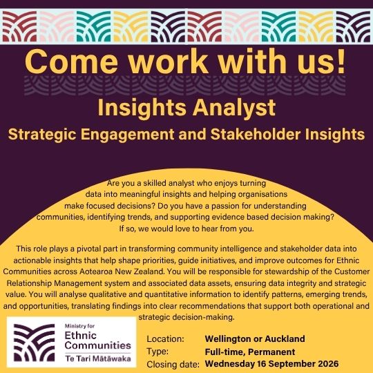 Come work with us! Insights Analyst - Strategic Engagement and Stakeholder Insights. Are you a skilled analyst who enjoys turning data into meaningful insights and helping organisations make focused decisions? Do you have a passion for understanding  communities, identifying trends, and supporting evidence based decision making?  If so, we would love to hear from you.  This role plays a pivotal part in transforming community intelligence and stakeholder data into actionable insights that help shape priorities, guide initiatives, and improve outcomes for Ethnic Communities across Aotearoa New Zealand. You will be responsible for stewardship of the Customer Relationship Management system and associated data assets, ensuring data integrity and strategic value. You will analyse qualitative and quantitative information to identify patterns, emerging trends, and opportunities, translating findings into clear recommendations that support both operational and strategic decision-making. Location: Wellington or Auckland. Type: Full-time, Permanent. Closing date: Wednesday 16 September 2026.