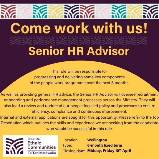 Come work with us! Senior HR Advisor. This role will be responsible for progressing and delivering some key components of the people work programme over the next 6 months. As well as providing general HR advice, the Senior HR Advisor will oversee recruitment, onboarding and performance management processes across the Ministry. They will also lead a review and update of our people focused policy and processes to ensure efficiency, compliance and continuous improvement. Internal and external applications are sought for this opportunity. Please refer to the Job Description which outlines the skills and experience we are seeking from the candidate who would be successful in this role. Location: Wellington. Type: 6-month fixed term. Closing date: Midday Friday 10th April