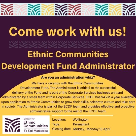 Come work with us! Ethnic Communities Development Fund Administrator. Are you an Administration whiz? We have a vacancy with the Ethnic Communities Development Fund. The Administrator is critical to the successful delivery of the Fund and is part of the Corporate Services business unit and administered by a small team within Corporate Services. ECDF has $4.2M a year available upon application to Ethnic Communities to grow their skills, celebrate culture and take part in society. The Administrator is part of the ECDF team and provides effective and proactive administrative support to the rest of the ECDF team. Location: Wellington. Type: Permanent. Closing date: Midday, Monday 13 April