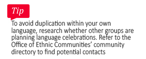 Tip: To avoid duplication within your own language, research whether other groups are planning language celebrations. refer to the Office of Ethnic Communities community directory to find potential contacts.