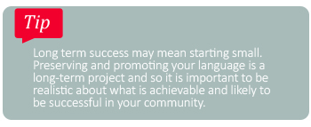 Tip: Long term success may mean starting small. Perserving and promoting your language is a long-term project and so it is important to be realistic about what is achievable and likely to be successful in your community.