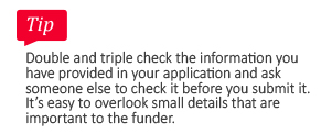 Tip: Double and triple check the information you have provided in your application and ask someone else to check it before you submit it. It's easy to overlook small details that are important to the funder.