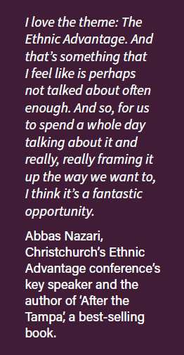 Boxed separated text quote: I love the theme: The Ethnic Advantage. And that's something that I feel like is perhaps not talked about often enough. And so, for us to spend a whole day talking about it and really, really framing it up the way we want to, I think it's a fantastic opportunity. Abbas Nazari, Christchurch's Ethnic Advantage Conference's key speaker and the author of 'After the Tampa', a best-selling book.